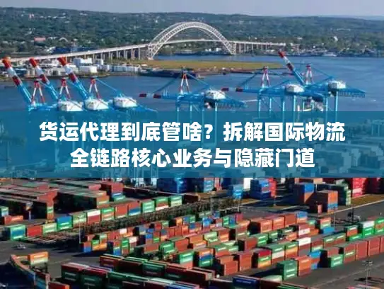 货运代理到底管啥？拆解国际物流全链路核心业务与隐藏门道