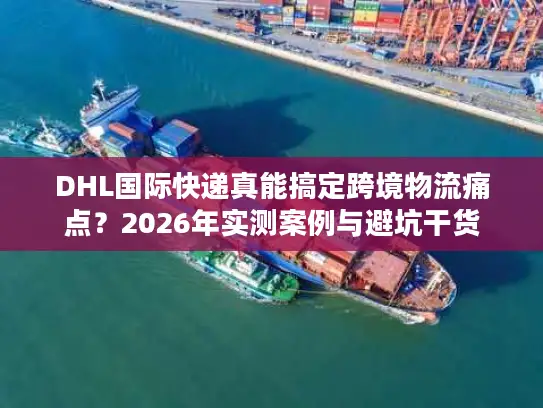DHL国际快递真能搞定跨境物流痛点？2026年实测案例与避坑干货