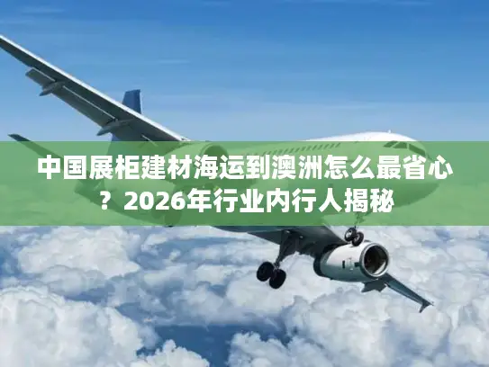 中国展柜建材海运到澳洲怎么最省心？2026年行业内行人揭秘