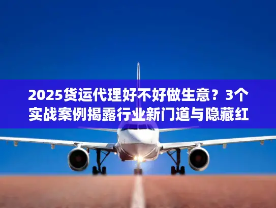 2025货运代理好不好做生意？3个实战案例揭露行业新门道与隐藏红利