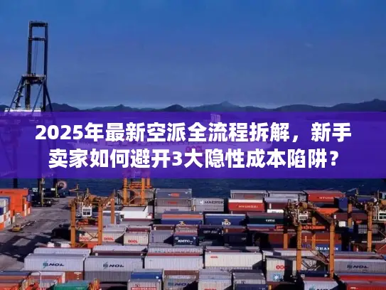 2025年最新空派全流程拆解，新手卖家如何避开3大隐性成本陷阱？
