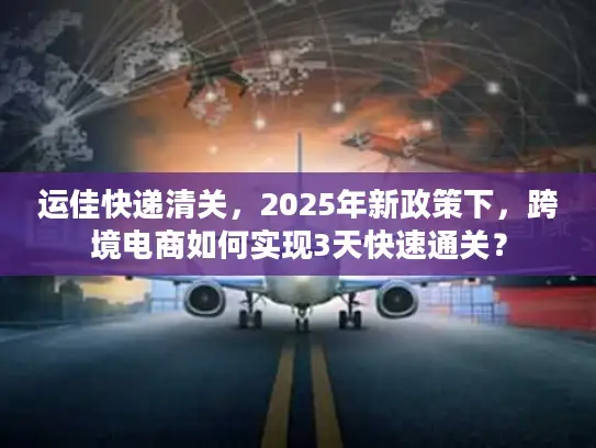 运佳快递清关，2025年新政策下，跨境电商如何实现3天快速通关？