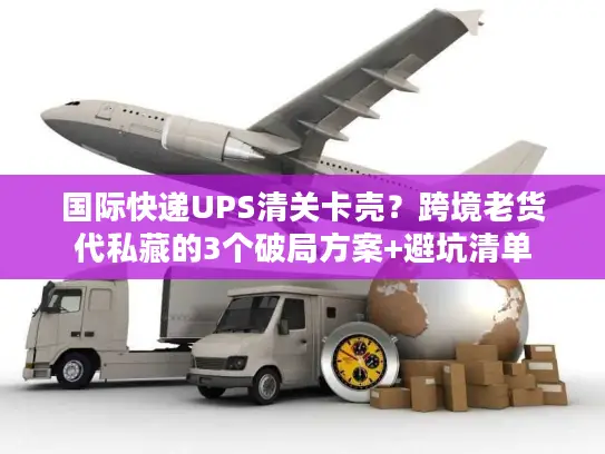 国际快递UPS清关卡壳？跨境老货代私藏的3个破局方案+避坑清单