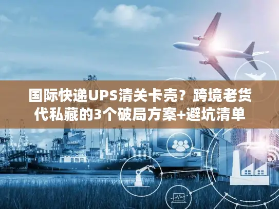 国际快递UPS清关卡壳？跨境老货代私藏的3个破局方案+避坑清单