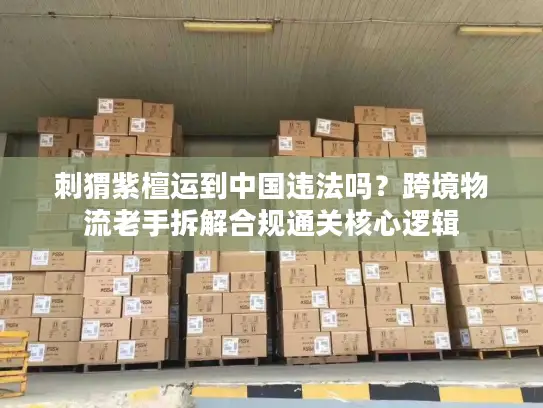 刺猬紫檀运到中国违法吗？跨境物流老手拆解合规通关核心逻辑