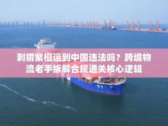 刺猬紫檀运到中国违法吗？跨境物流老手拆解合规通关核心逻辑