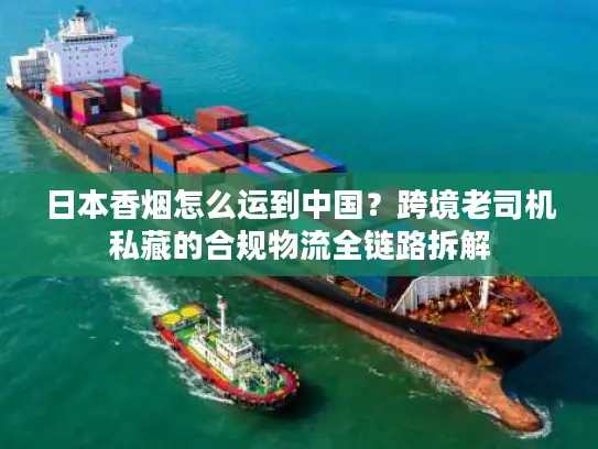 日本香烟怎么运到中国？跨境老司机私藏的合规物流全链路拆解