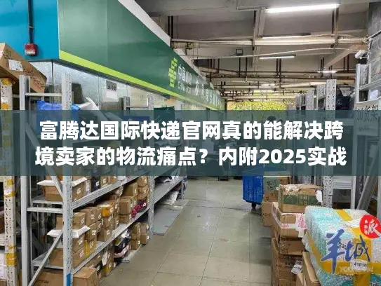 富腾达国际快递官网真的能解决跨境卖家的物流痛点？内附2025实战案例