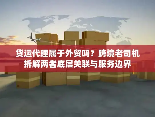 货运代理属于外贸吗？跨境老司机拆解两者底层关联与服务边界