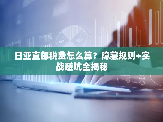 日亚直邮税费怎么算?隐藏规则+实战避坑全揭秘 日亚直邮税费怎么算?隐藏规则+实战避坑全揭秘