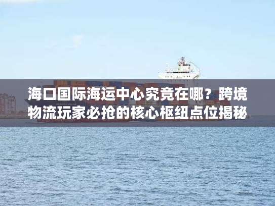 海口国际海运中心究竟在哪？跨境物流玩家必抢的核心枢纽点位揭秘