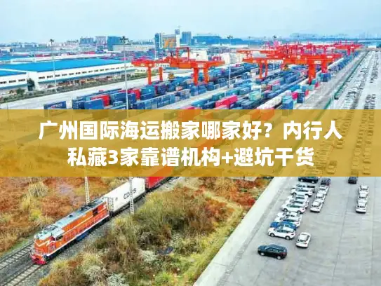 广州国际海运搬家哪家好？内行人私藏3家靠谱机构+避坑干货