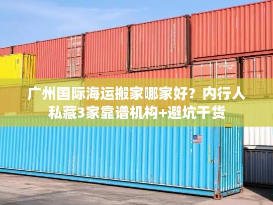 广州国际海运搬家哪家好？内行人私藏3家靠谱机构+避坑干货