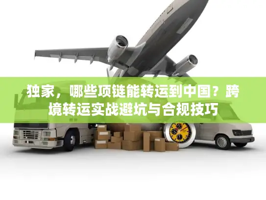 独家，哪些项链能转运到中国？跨境转运实战避坑与合规技巧