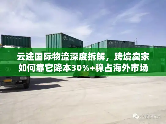 云途国际物流深度拆解，跨境卖家如何靠它降本30%+稳占海外市场