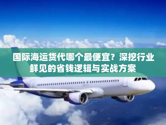 国际海运货代哪个最便宜？深挖行业鲜见的省钱逻辑与实战方案