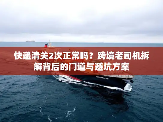 快递清关2次正常吗？跨境老司机拆解背后的门道与避坑方案