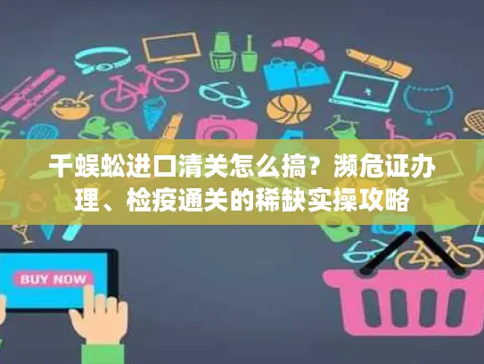 干蜈蚣进口清关怎么搞？濒危证办理、检疫通关的稀缺实操攻略