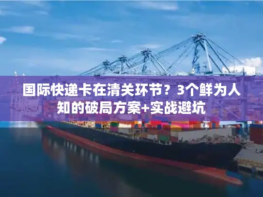 国际快递卡在清关环节？3个鲜为人知的破局方案+实战避坑