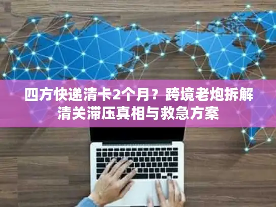 四方快递清卡2个月?跨境老炮拆解清关滞压真相与救急方案 四方快递清卡2个月?跨境老炮拆解清关滞压真相与救急方案