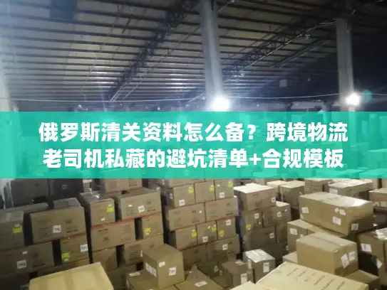 俄罗斯清关资料怎么备？跨境物流老司机私藏的避坑清单+合规模板