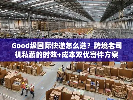 Good级国际快递怎么选？跨境老司机私藏的时效+成本双优寄件方案