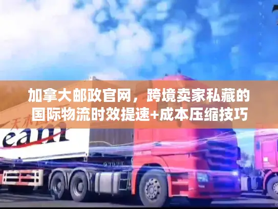 加拿大邮政官网，跨境卖家私藏的国际物流时效提速+成本压缩技巧