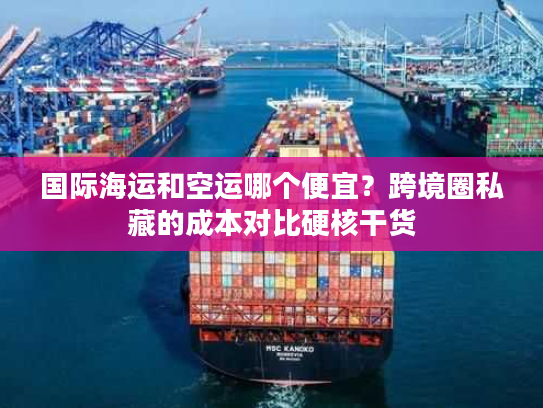 国际海运和空运哪个便宜？跨境圈私藏的成本对比硬核干货