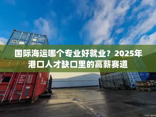 国际海运哪个专业好就业？2025年港口人才缺口里的高薪赛道