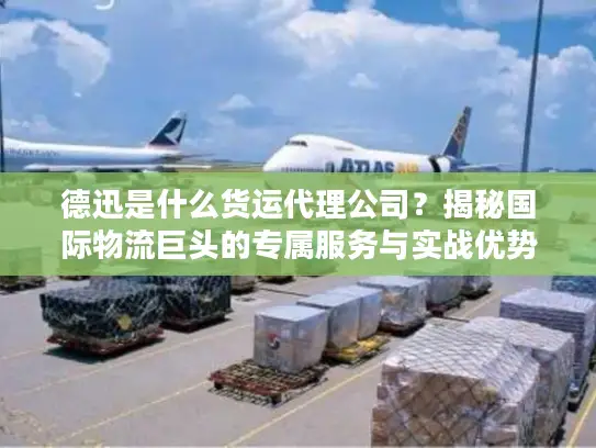 德迅是什么货运代理公司？揭秘国际物流巨头的专属服务与实战优势