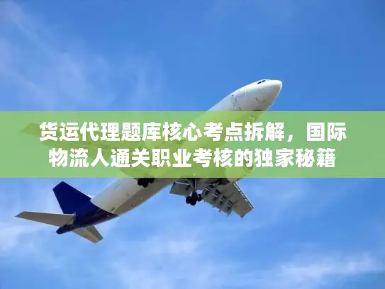 货运代理题库核心考点拆解，国际物流人通关职业考核的独家秘籍