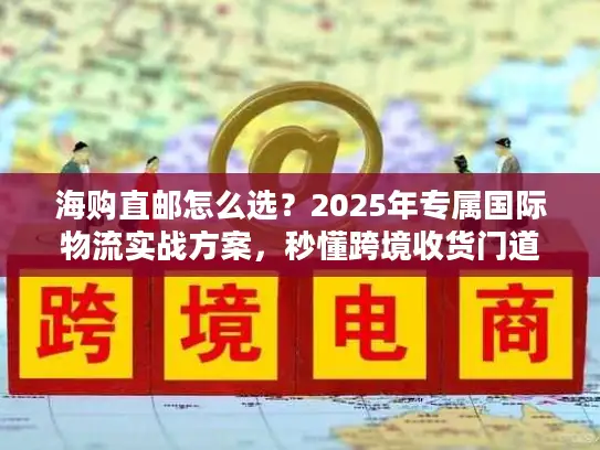 海购直邮怎么选？2025年专属国际物流实战方案，秒懂跨境收货门道