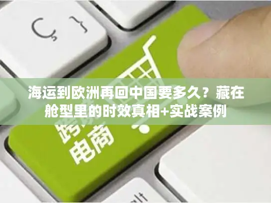 海运到欧洲再回中国要多久？藏在舱型里的时效真相+实战案例