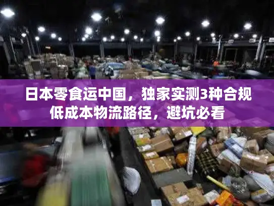 日本零食运中国,独家实测3种合规低成本物流路径,避坑必看 日本零食运中国,独家实测3种合规低成本物流路径,避坑必看