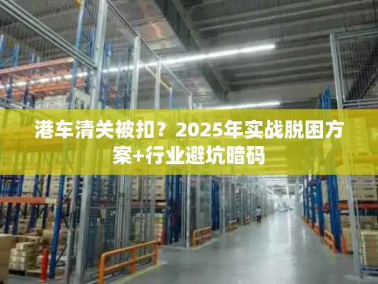 港车清关被扣？2025年实战脱困方案+行业避坑暗码