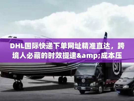 DHL国际快递下单网址精准直达，跨境人必藏的时效提速&成本压缩秘籍