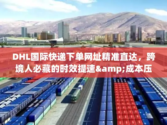 DHL国际快递下单网址精准直达，跨境人必藏的时效提速&成本压缩秘籍