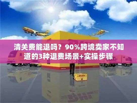 清关费能退吗？90%跨境卖家不知道的3种退费场景+实操步骤