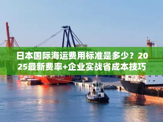 日本国际海运费用标准是多少？2025最新费率+企业实战省成本技巧