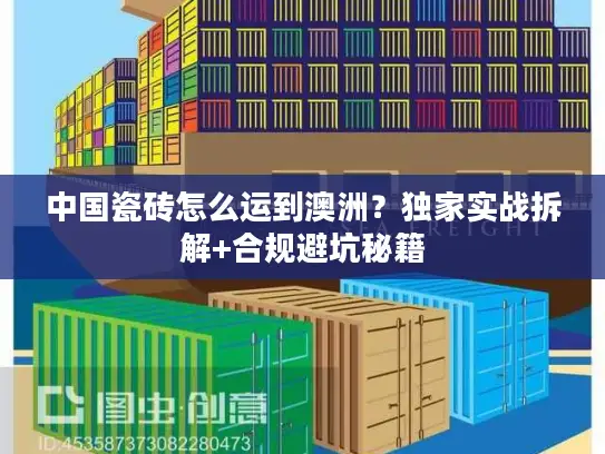 中国瓷砖怎么运到澳洲?独家实战拆解+合规避坑秘籍 中国瓷砖怎么运到澳洲?独家实战拆解+合规避坑秘籍