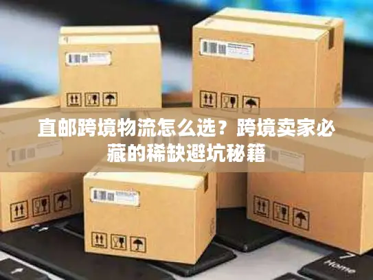 直邮跨境物流怎么选？跨境卖家必藏的稀缺避坑秘籍