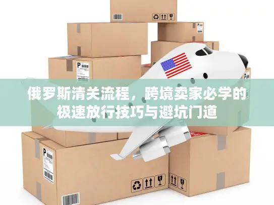 俄罗斯清关流程，跨境卖家必学的极速放行技巧与避坑门道