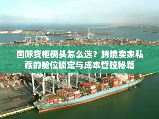 国际货柜码头怎么选？跨境卖家私藏的舱位锁定与成本管控秘籍