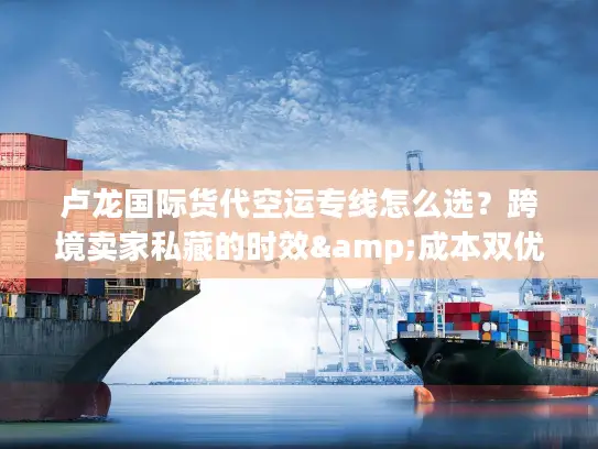 卢龙国际货代空运专线怎么选？跨境卖家私藏的时效&成本双优方案