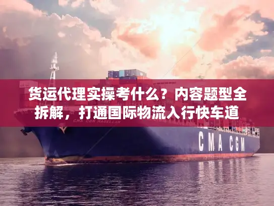 货运代理实操考什么？内容题型全拆解，打通国际物流入行快车道
