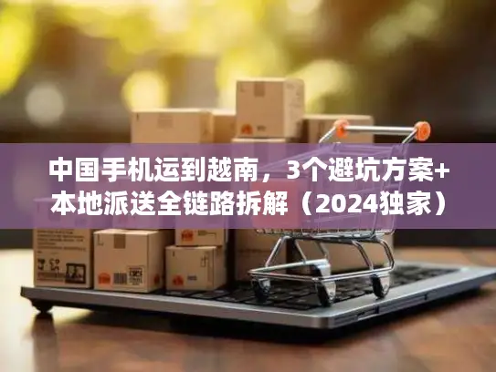 中国手机运到越南，3个避坑方案+本地派送全链路拆解（2024独家）