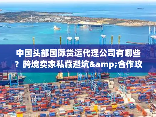 中国头部国际货运代理公司有哪些？跨境卖家私藏避坑&合作攻略