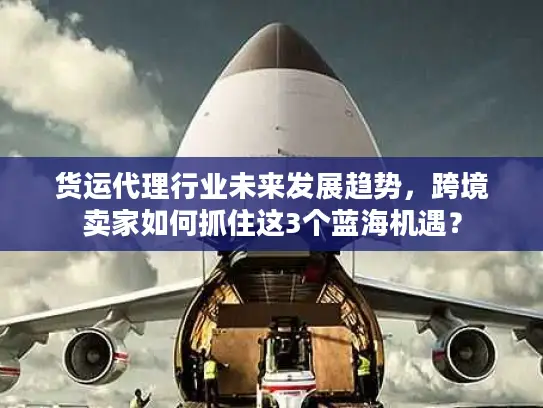 货运代理行业未来发展趋势，跨境卖家如何抓住这3个蓝海机遇？