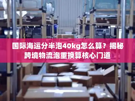 国际海运分半泡40kg怎么算？揭秘跨境物流泡重换算核心门道