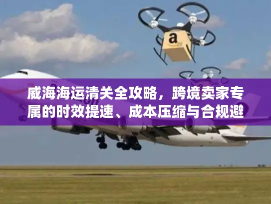 威海海运清关全攻略，跨境卖家专属的时效提速、成本压缩与合规避坑秘籍